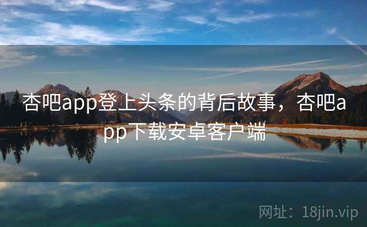 杏吧app登上头条的背后故事,杏吧app下载安卓客户端 杏吧app登上头条的背后故事,杏吧app下载安卓客户端