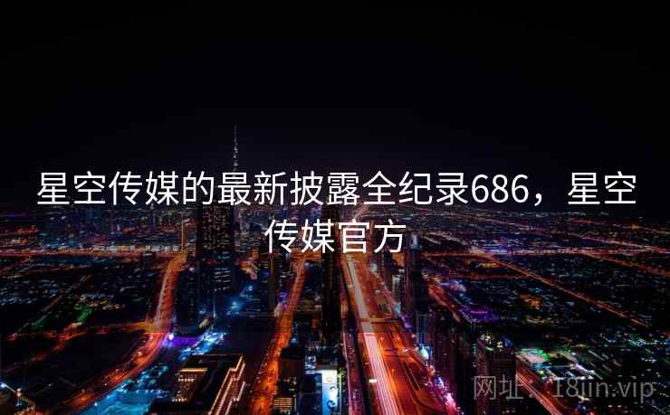 星空传媒的最新披露全纪录686，星空传媒官方