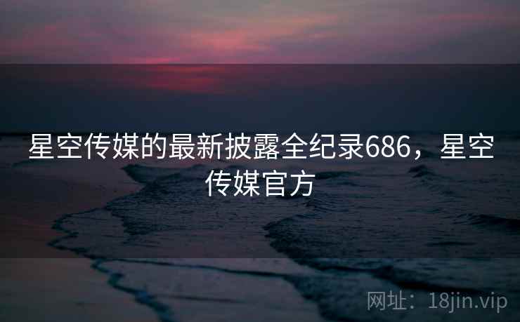 星空传媒的最新披露全纪录686，星空传媒官方