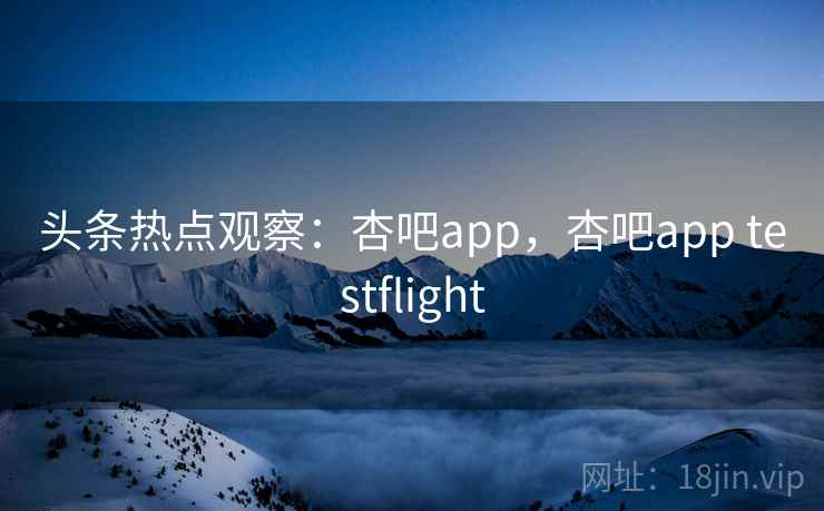 头条热点观察：杏吧app，杏吧app testflight