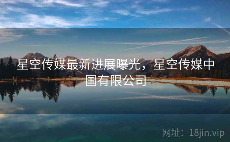 星空传媒最新进展曝光，星空传媒中国有限公司