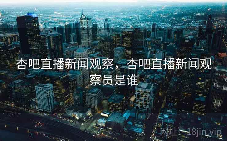 杏吧直播新闻观察，杏吧直播新闻观察员是谁