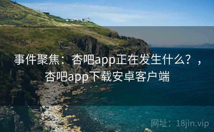 事件聚焦：杏吧app正在发生什么？，杏吧app下载安卓客户端