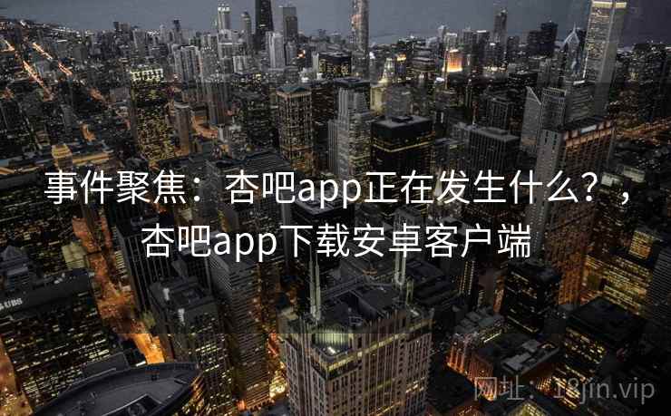 事件聚焦：杏吧app正在发生什么？，杏吧app下载安卓客户端