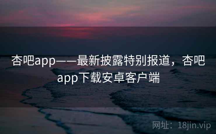 杏吧app——最新披露特别报道，杏吧app下载安卓客户端
