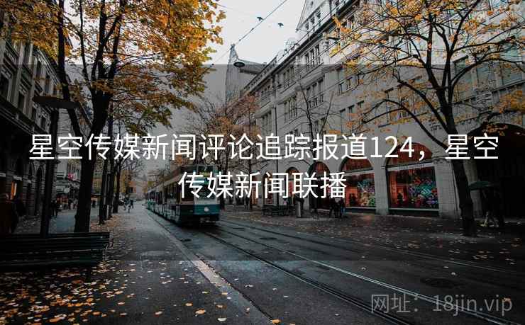 星空传媒新闻评论追踪报道124，星空传媒新闻联播