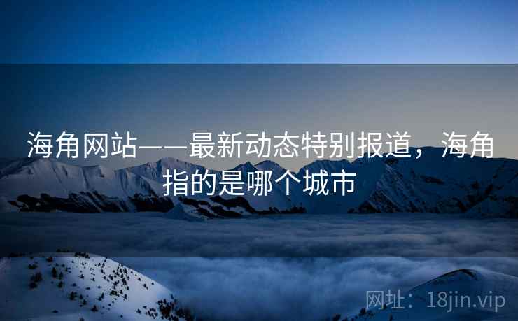海角网站——最新动态特别报道，海角指的是哪个城市