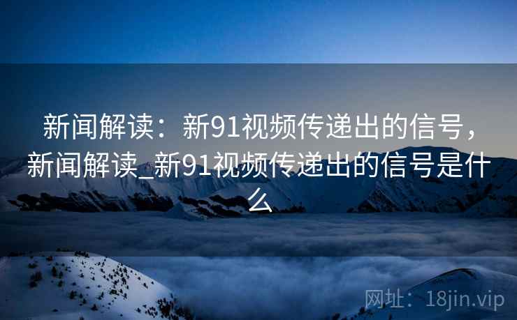 新闻解读：新91视频传递出的信号，新闻解读_新91视频传递出的信号是什么