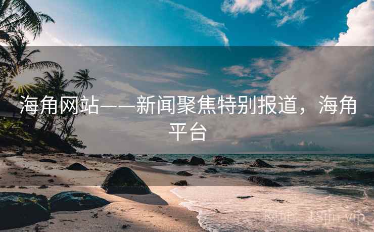 海角网站——新闻聚焦特别报道，海角平台