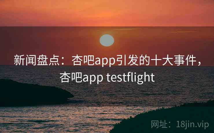 新闻盘点：杏吧app引发的十大事件，杏吧app testflight