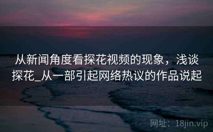 从新闻角度看探花视频的现象，浅谈探花_从一部引起网络热议的作品说起
